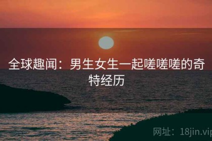 全球趣闻：男生女生一起嗟嗟嗟的奇特经历