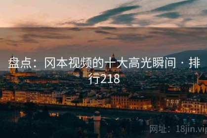 盘点：冈本视频的十大高光瞬间 · 排行218