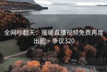 全网吵翻天：暖暖直播视频免费再度出圈 · 争议320