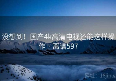 没想到！国产4k高清电视还能这样操作 · 离谱597