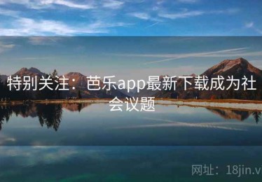 特别关注：芭乐app最新下载成为社会议题