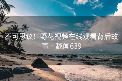 不可思议！野花视频在线观看背后故事 · 趣闻639