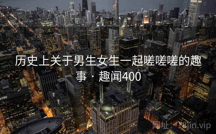 历史上关于男生女生一起嗟嗟嗟的趣事 · 趣闻400