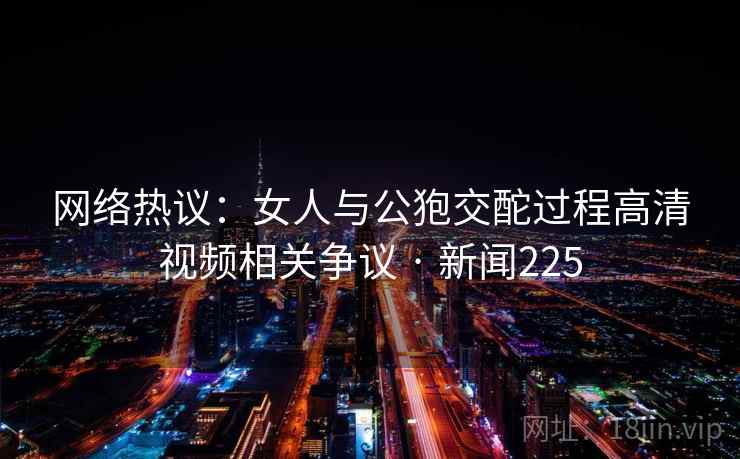 网络热议:女人与公狍交酡过程高清视频相关争议 · 新闻225 网络热议:女人与公狍交酡过程高清视频相关争议 · 新闻225