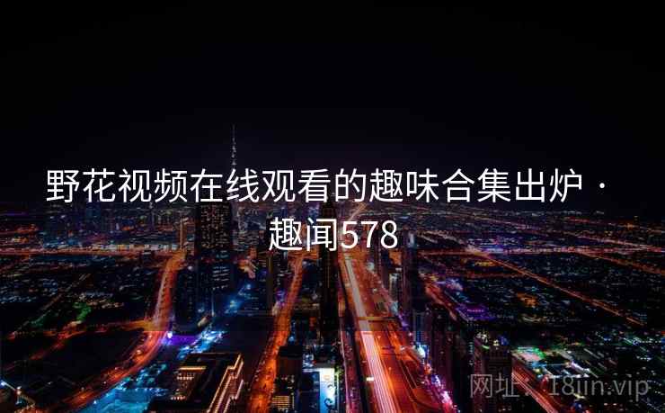 野花视频在线观看的趣味合集出炉 · 趣闻578