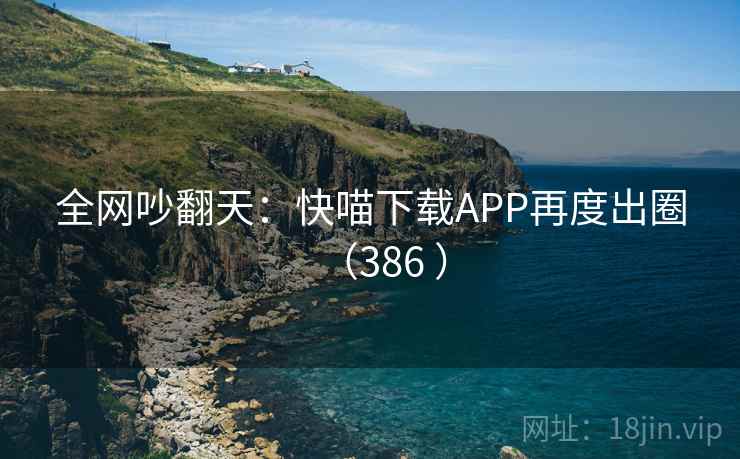 全网吵翻天：快喵下载APP再度出圈（386 ）