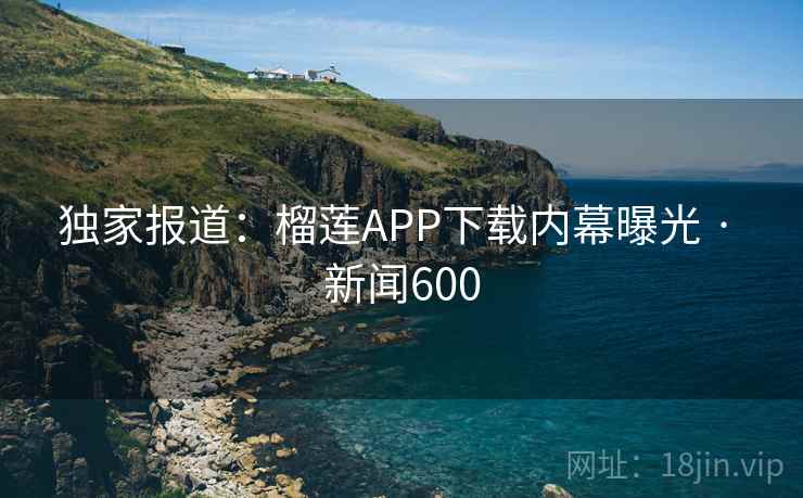 独家报道:榴莲APP下载内幕曝光 · 新闻600 独家报道:榴莲APP下载内幕曝光 · 新闻600