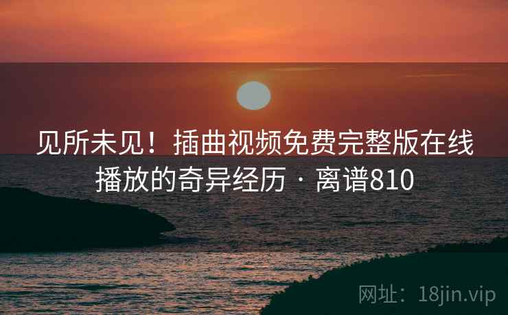 见所未见！插曲视频免费完整版在线播放的奇异经历 · 离谱810