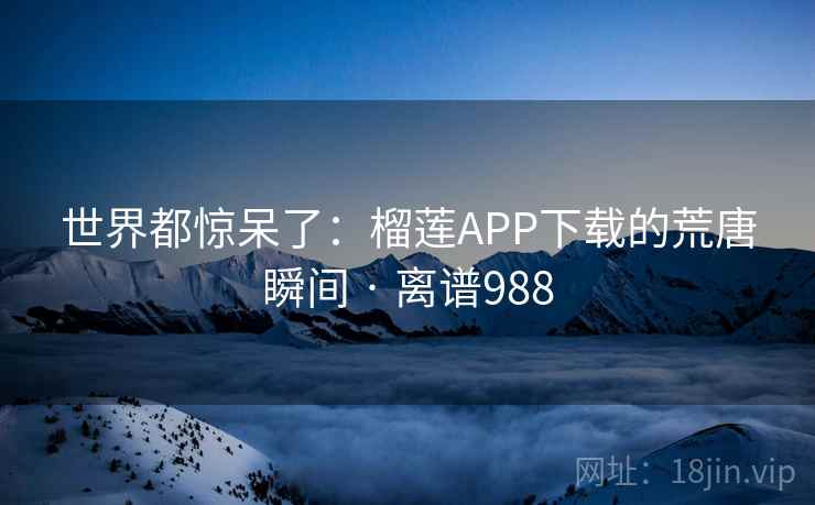 世界都惊呆了：榴莲APP下载的荒唐瞬间 · 离谱988