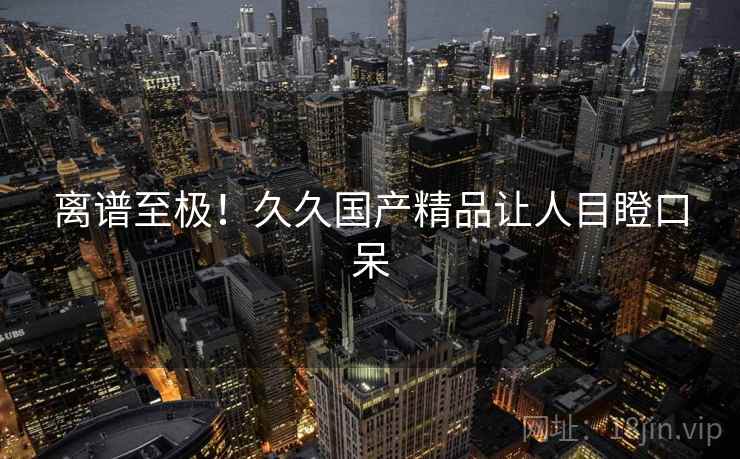 离谱至极！久久国产精品让人目瞪口呆