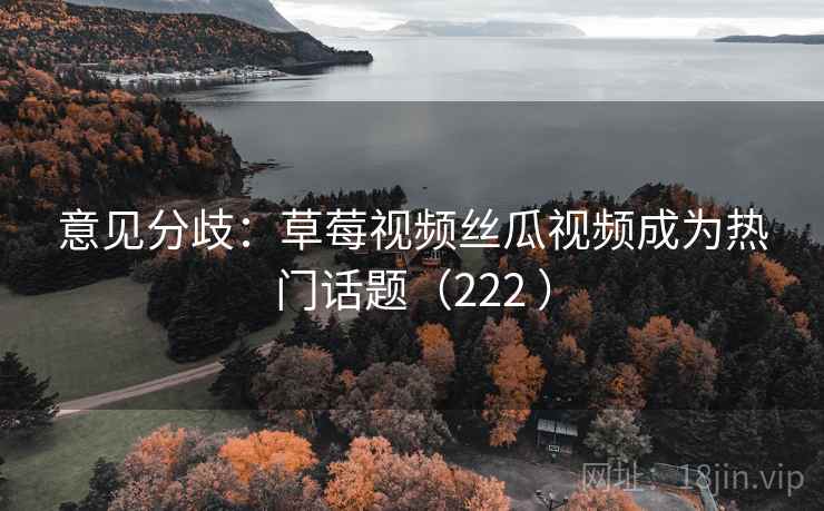 意见分歧：草莓视频丝瓜视频成为热门话题（222 ）