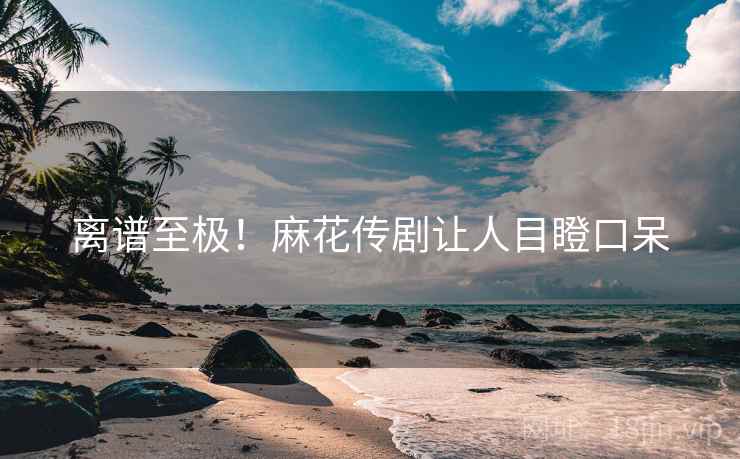 离谱至极！麻花传剧让人目瞪口呆