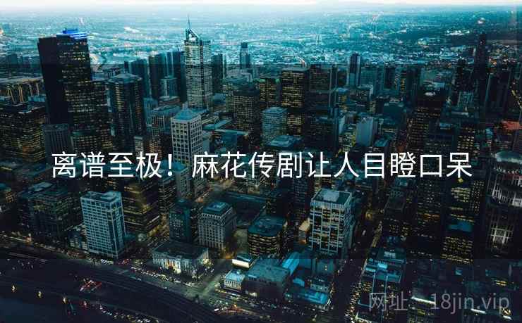 离谱至极！麻花传剧让人目瞪口呆