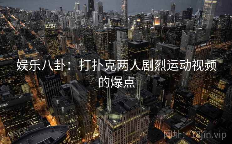 娱乐八卦:打扑克两人剧烈运动视频的爆点 娱乐八卦:打扑克两人剧烈运动视频的爆点