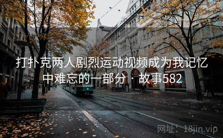 打扑克两人剧烈运动视频成为我记忆中难忘的一部分 · 故事582 打扑克两人剧烈运动视频成为我记忆中难忘的一部分 · 故事582