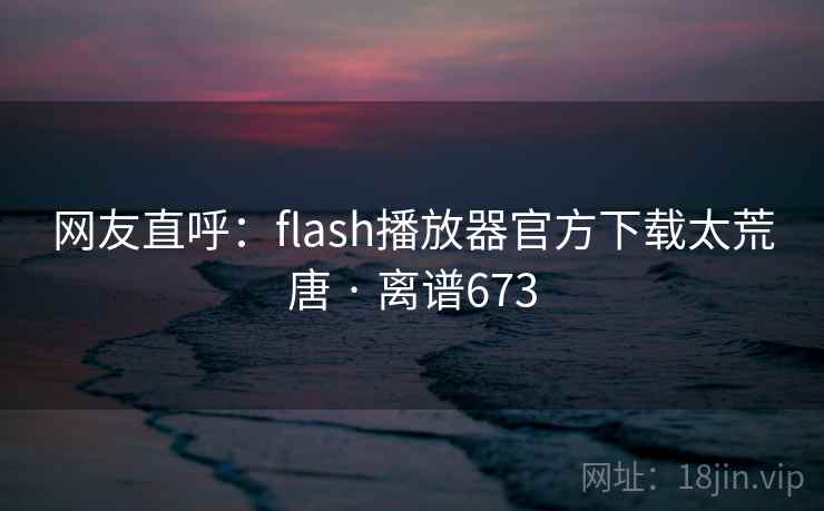 网友直呼：flash播放器官方下载太荒唐 · 离谱673